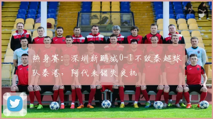 热身赛：深圳新鹏城0-1不敌泰超球队泰港，阿代米错失良机