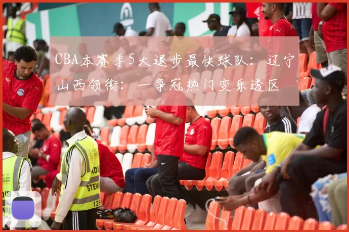 CBA本赛季5大退步最快球队：辽宁山西领衔：一争冠热门变乐透区